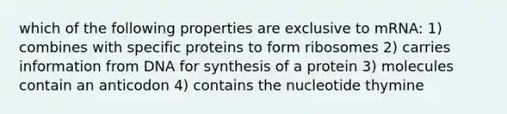 which of the following properties are exclusive to mRNA: 1) combines with specific proteins to form ribosomes 2) carries information from DNA for synthesis of a protein 3) molecules contain an anticodon 4) contains the nucleotide thymine