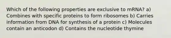 Which of the following properties are exclusive to mRNA? a) Combines with specific proteins to form ribosomes b) Carries information from DNA for synthesis of a protein c) Molecules contain an anticodon d) Contains the nucleotide thymine