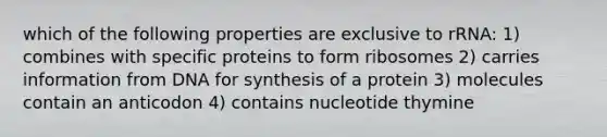 which of the following properties are exclusive to rRNA: 1) combines with specific proteins to form ribosomes 2) carries information from DNA for synthesis of a protein 3) molecules contain an anticodon 4) contains nucleotide thymine