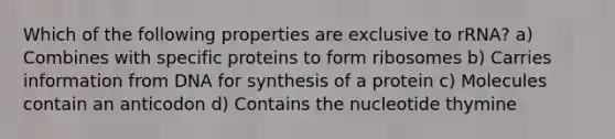 Which of the following properties are exclusive to rRNA? a) Combines with specific proteins to form ribosomes b) Carries information from DNA for synthesis of a protein c) Molecules contain an anticodon d) Contains the nucleotide thymine