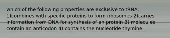 which of the following properties are exclusive to tRNA: 1)combines with specific proteins to form ribosomes 2)carries information from DNA for synthesis of an protein 3) molecules contain an anticodon 4) contains the nucleotide thymine