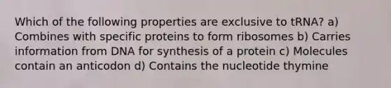 Which of the following properties are exclusive to tRNA? a) Combines with specific proteins to form ribosomes b) Carries information from DNA for synthesis of a protein c) Molecules contain an anticodon d) Contains the nucleotide thymine