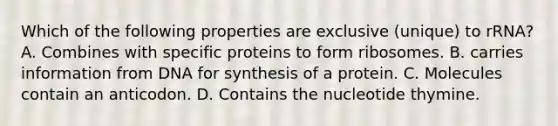 Which of the following properties are exclusive (unique) to rRNA? A. Combines with specific proteins to form ribosomes. B. carries information from DNA for synthesis of a protein. C. Molecules contain an anticodon. D. Contains the nucleotide thymine.