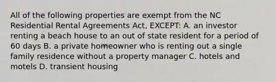 All of the following properties are exempt from the NC Residential Rental Agreements Act, EXCEPT: A. an investor renting a beach house to an out of state resident for a period of 60 days B. a private homeowner who is renting out a single family residence without a property manager C. hotels and motels D. transient housing