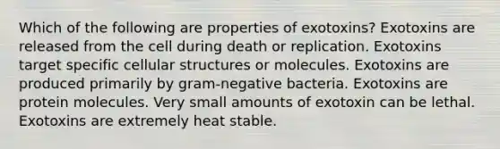 Which of the following are properties of exotoxins? Exotoxins are released from the cell during death or replication. Exotoxins target specific cellular structures or molecules. Exotoxins are produced primarily by gram-negative bacteria. Exotoxins are protein molecules. Very small amounts of exotoxin can be lethal. Exotoxins are extremely heat stable.