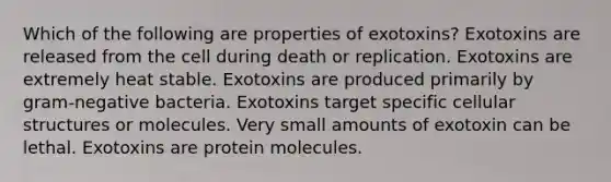 Which of the following are properties of exotoxins? Exotoxins are released from the cell during death or replication. Exotoxins are extremely heat stable. Exotoxins are produced primarily by gram-negative bacteria. Exotoxins target specific cellular structures or molecules. Very small amounts of exotoxin can be lethal. Exotoxins are protein molecules.