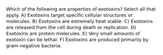 Which of the following are properties of exotoxins? Select all that apply. A) Exotoxins target specific cellular structures or molecules. B) Exotoxins are extremely heat stable. C) Exotoxins are released from the cell during death or replication. D) Exotoxins are protein molecules. E) Very small amounts of exotoxin can be lethal. F) Exotoxins are produced primarily by gram-negative bacteria.