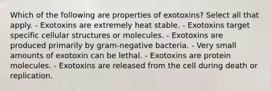 Which of the following are properties of exotoxins? Select all that apply. - Exotoxins are extremely heat stable. - Exotoxins target specific cellular structures or molecules. - Exotoxins are produced primarily by gram-negative bacteria. - Very small amounts of exotoxin can be lethal. - Exotoxins are protein molecules. - Exotoxins are released from the cell during death or replication.