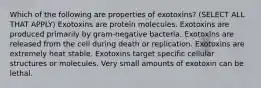 Which of the following are properties of exotoxins? (SELECT ALL THAT APPLY) Exotoxins are protein molecules. Exotoxins are produced primarily by gram-negative bacteria. Exotoxins are released from the cell during death or replication. Exotoxins are extremely heat stable. Exotoxins target specific cellular structures or molecules. Very small amounts of exotoxin can be lethal.