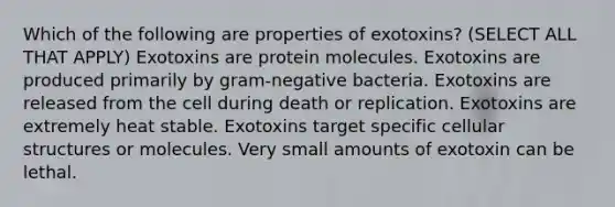 Which of the following are properties of exotoxins? (SELECT ALL THAT APPLY) Exotoxins are protein molecules. Exotoxins are produced primarily by gram-negative bacteria. Exotoxins are released from the cell during death or replication. Exotoxins are extremely heat stable. Exotoxins target specific cellular structures or molecules. Very small amounts of exotoxin can be lethal.