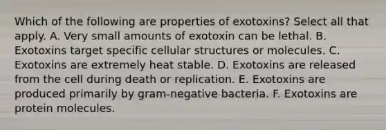 Which of the following are properties of exotoxins? Select all that apply. A. Very small amounts of exotoxin can be lethal. B. Exotoxins target specific cellular structures or molecules. C. Exotoxins are extremely heat stable. D. Exotoxins are released from the cell during death or replication. E. Exotoxins are produced primarily by gram-negative bacteria. F. Exotoxins are protein molecules.