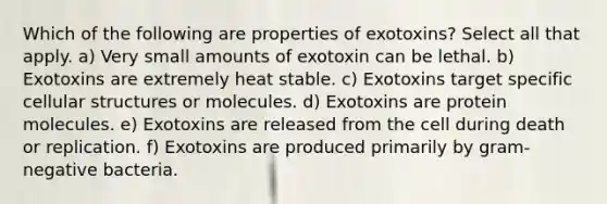 Which of the following are properties of exotoxins? Select all that apply. a) Very small amounts of exotoxin can be lethal. b) Exotoxins are extremely heat stable. c) Exotoxins target specific cellular structures or molecules. d) Exotoxins are protein molecules. e) Exotoxins are released from the cell during death or replication. f) Exotoxins are produced primarily by gram-negative bacteria.