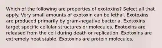 Which of the following are properties of exotoxins? Select all that apply. Very small amounts of exotoxin can be lethal. Exotoxins are produced primarily by gram-negative bacteria. Exotoxins target specific cellular structures or molecules. Exotoxins are released from the cell during death or replication. Exotoxins are extremely heat stable. Exotoxins are protein molecules.