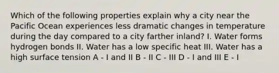 Which of the following properties explain why a city near the Pacific Ocean experiences less dramatic changes in temperature during the day compared to a city farther inland? I. Water forms hydrogen bonds II. Water has a low specific heat III. Water has a high surface tension A - I and II B - II C - III D - I and III E - I