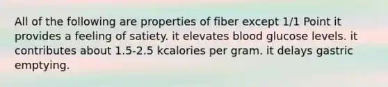 All of the following are properties of fiber except 1/1 Point it provides a feeling of satiety. it elevates blood glucose levels. it contributes about 1.5-2.5 kcalories per gram. it delays gastric emptying.