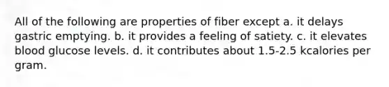 All of the following are properties of fiber except a. it delays gastric emptying. b. it provides a feeling of satiety. c. it elevates blood glucose levels. d. it contributes about 1.5-2.5 kcalories per gram.