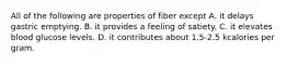 All of the following are properties of fiber except A. it delays gastric emptying. B. it provides a feeling of satiety. C. it elevates blood glucose levels. D. it contributes about 1.5-2.5 kcalories per gram.