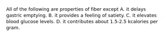 All of the following are properties of fiber except A. it delays gastric emptying. B. it provides a feeling of satiety. C. it elevates blood glucose levels. D. it contributes about 1.5-2.5 kcalories per gram.