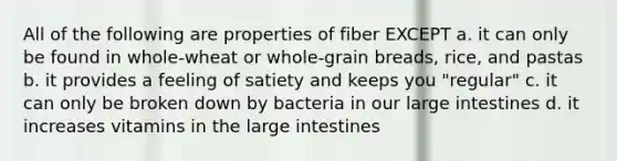 All of the following are properties of fiber EXCEPT a. it can only be found in whole-wheat or whole-grain breads, rice, and pastas b. it provides a feeling of satiety and keeps you "regular" c. it can only be broken down by bacteria in our large intestines d. it increases vitamins in the large intestines