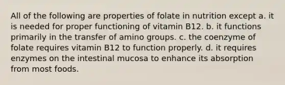 All of the following are properties of folate in nutrition except a. it is needed for proper functioning of vitamin B12. b. it functions primarily in the transfer of amino groups. c. the coenzyme of folate requires vitamin B12 to function properly. d. it requires enzymes on the intestinal mucosa to enhance its absorption from most foods.