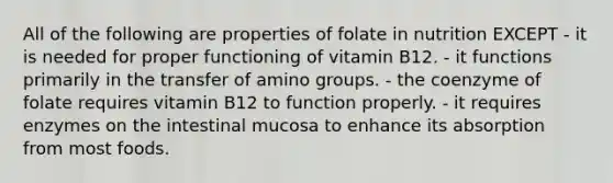 All of the following are properties of folate in nutrition EXCEPT - it is needed for proper functioning of vitamin B12. - it functions primarily in the transfer of amino groups. - the coenzyme of folate requires vitamin B12 to function properly. - it requires enzymes on the intestinal mucosa to enhance its absorption from most foods.