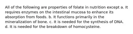 All of the following are properties of folate in nutrition except a. It requires enzymes on the intestinal mucosa to enhance its absorption from foods. b. It functions primarily in the mineralization of bone. c. It is needed for the synthesis of DNA. d. It is needed for the breakdown of homocysteine.