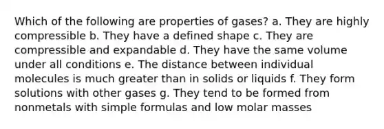 Which of the following are properties of gases? a. They are highly compressible b. They have a defined shape c. They are compressible and expandable d. They have the same volume under all conditions e. The distance between individual molecules is much greater than in solids or liquids f. They form solutions with other gases g. They tend to be formed from nonmetals with simple formulas and low molar masses