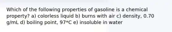 Which of the following properties of gasoline is a chemical property? a) colorless liquid b) burns with air c) density, 0.70 g/mL d) boiling point, 97*C e) insoluble in water