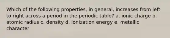 Which of the following properties, in general, increases from left to right across a period in the periodic table? a. ionic charge b. atomic radius c. density d. ionization energy e. metallic character