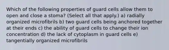 Which of the following properties of guard cells allow them to open and close a stoma? (Select all that apply.) a) radially organized microfibrils b) two guard cells being anchored together at their ends c) the ability of guard cells to change their ion concentration d) the lack of cytoplasm in guard cells e) tangentially organized microfibrils