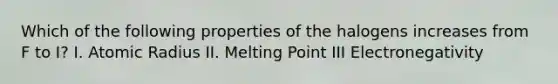 Which of the following properties of the halogens increases from F to I? I. Atomic Radius II. Melting Point III Electronegativity