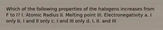 Which of the following properties of the halogens increases from F to I? I. Atomic Radius II. Melting point III. Electronegativity a. I only b. I and II only c. I and III only d. I, II. and III