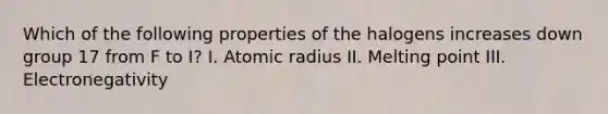 Which of the following properties of the halogens increases down group 17 from F to I? I. Atomic radius II. Melting point III. Electronegativity