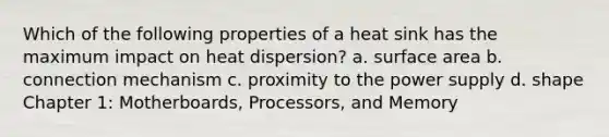 Which of the following properties of a heat sink has the maximum impact on heat dispersion? a. surface area b. connection mechanism c. proximity to the power supply d. shape Chapter 1: Motherboards, Processors, and Memory