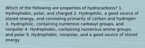 Which of the following are properties of hydrocarbons? 1. Hydrophobic, polar, and charged 2. Hydrophilic, a good source of stored energy, and consisting primarily of carbon and hydrogen 3. Hydrophilic, containing numerous carboxyl groups, and nonpolar 4. Hydrophobic, containing numerous amine groups, and polar 5. Hydrophobic, nonpolar, and a good source of stored energy