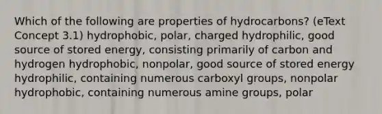 Which of the following are properties of hydrocarbons? (eText Concept 3.1) hydrophobic, polar, charged hydrophilic, good source of stored energy, consisting primarily of carbon and hydrogen hydrophobic, nonpolar, good source of stored energy hydrophilic, containing numerous carboxyl groups, nonpolar hydrophobic, containing numerous amine groups, polar