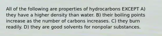 All of the following are properties of hydrocarbons EXCEPT A) they have a higher density than water. B) their boiling points increase as the number of carbons increases. C) they burn readily. D) they are good solvents for nonpolar substances.