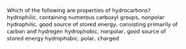 Which of the following are properties of hydrocarbons? hydrophilic, containing numerous carboxyl groups, nonpolar hydrophilic, good source of stored energy, consisting primarily of carbon and hydrogen hydrophobic, nonpolar, good source of stored energy hydrophobic, polar, charged