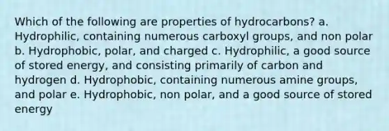 Which of the following are properties of hydrocarbons? a. Hydrophilic, containing numerous carboxyl groups, and non polar b. Hydrophobic, polar, and charged c. Hydrophilic, a good source of stored energy, and consisting primarily of carbon and hydrogen d. Hydrophobic, containing numerous amine groups, and polar e. Hydrophobic, non polar, and a good source of stored energy