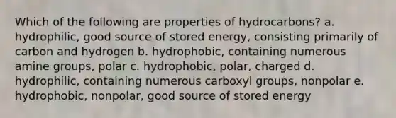 Which of the following are properties of hydrocarbons? a. hydrophilic, good source of stored energy, consisting primarily of carbon and hydrogen b. hydrophobic, containing numerous amine groups, polar c. hydrophobic, polar, charged d. hydrophilic, containing numerous carboxyl groups, nonpolar e. hydrophobic, nonpolar, good source of stored energy