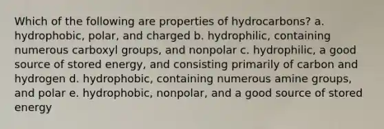 Which of the following are properties of hydrocarbons? a. hydrophobic, polar, and charged b. hydrophilic, containing numerous carboxyl groups, and nonpolar c. hydrophilic, a good source of stored energy, and consisting primarily of carbon and hydrogen d. hydrophobic, containing numerous amine groups, and polar e. hydrophobic, nonpolar, and a good source of stored energy