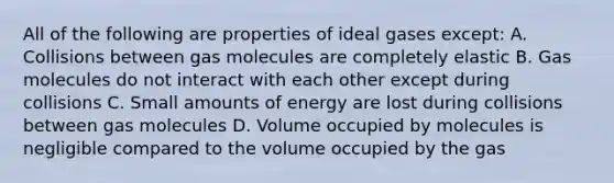 All of the following are properties of ideal gases except: A. Collisions between gas molecules are completely elastic B. Gas molecules do not interact with each other except during collisions C. Small amounts of energy are lost during collisions between gas molecules D. Volume occupied by molecules is negligible compared to the volume occupied by the gas