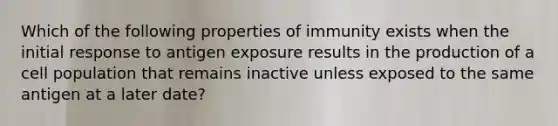 Which of the following properties of immunity exists when the initial response to antigen exposure results in the production of a cell population that remains inactive unless exposed to the same antigen at a later date?