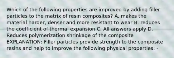 Which of the following properties are improved by adding filler particles to the matrix of resin composites? A. makes the material harder, denser and more resistant to wear B. reduces the coefficient of thermal expansion C. All answers apply D. Reduces polymerization shrinkage of the composite EXPLANATION: Filler particles provide strength to the composite resins and help to improve the following physical properties: -