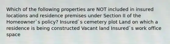 Which of the following properties are NOT included in insured locations and residence premises under Section II of the Homeowner`s policy? Insured`s cemetery plot Land on which a residence is being constructed Vacant land Insured`s work office space