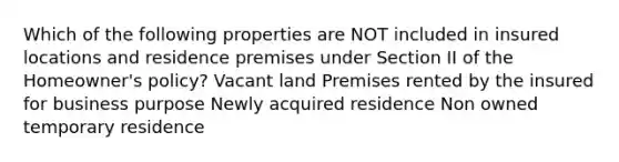 Which of the following properties are NOT included in insured locations and residence premises under Section II of the Homeowner's policy? Vacant land Premises rented by the insured for business purpose Newly acquired residence Non owned temporary residence