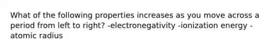 What of the following properties increases as you move across a period from left to right? -electronegativity -ionization energy -atomic radius