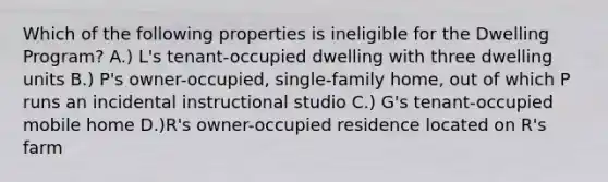 Which of the following properties is ineligible for the Dwelling Program? A.) L's tenant-occupied dwelling with three dwelling units B.) P's owner-occupied, single-family home, out of which P runs an incidental instructional studio C.) G's tenant-occupied mobile home D.)R's owner-occupied residence located on R's farm