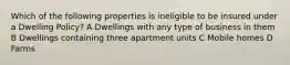 Which of the following properties is ineligible to be insured under a Dwelling Policy? A Dwellings with any type of business in them B Dwellings containing three apartment units C Mobile homes D Farms