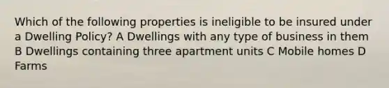 Which of the following properties is ineligible to be insured under a Dwelling Policy? A Dwellings with any type of business in them B Dwellings containing three apartment units C Mobile homes D Farms